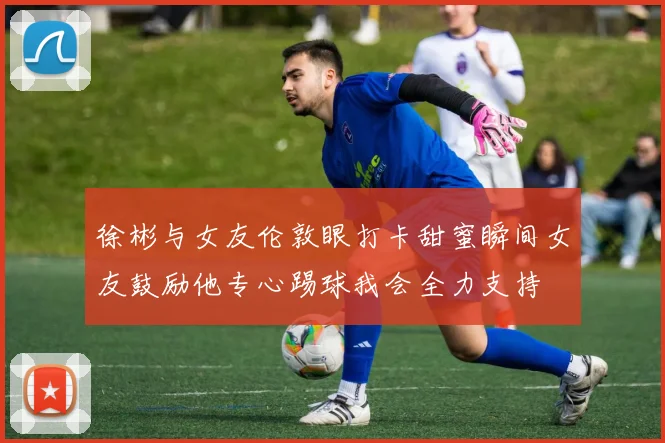 徐彬与女友伦敦眼打卡甜蜜瞬间女友鼓励他专心踢球我会全力支持