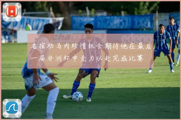 名宿劝马内珍惜机会期待他在最后一届非洲杯中全力以赴完成比赛