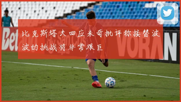 比克斯塔夫回应米奇批评称接替波波的挑战将非常艰巨