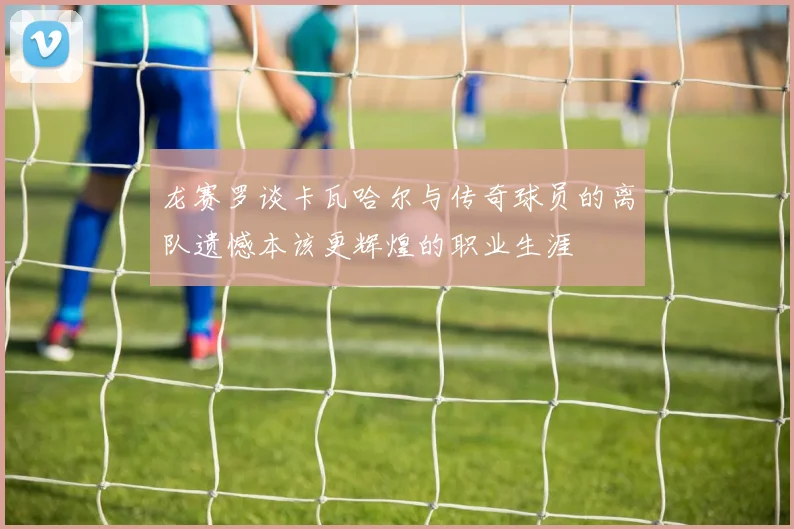 龙赛罗谈卡瓦哈尔与传奇球员的离队遗憾本该更辉煌的职业生涯