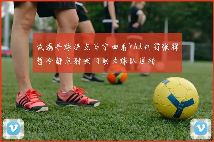 武磊手球送点马宁回看VAR判罚张稀哲冷静点射破门助力球队逆转