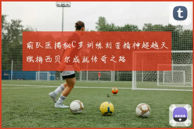 前队医揭秘C罗训练刻苦精神超越天赋梅西贝尔成就传奇之路