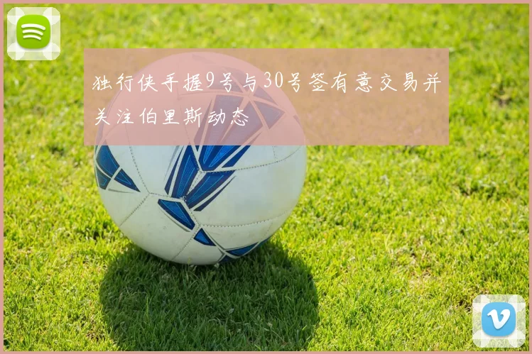 独行侠手握9号与30号签有意交易并关注伯里斯动态