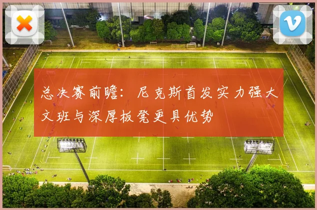 总决赛前瞻：尼克斯首发实力强大文班与深厚板凳更具优势