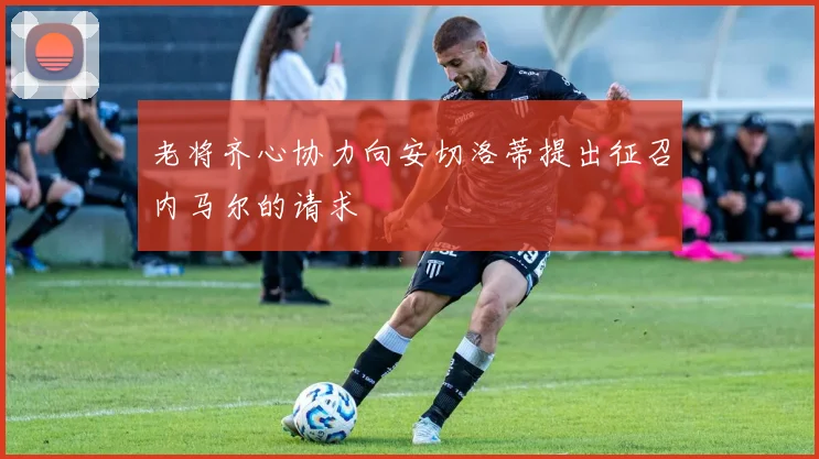 老将齐心协力向安切洛蒂提出征召内马尔的请求
