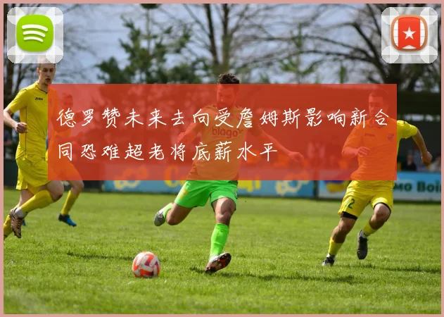 德罗赞未来去向受詹姆斯影响新合同恐难超老将底薪水平